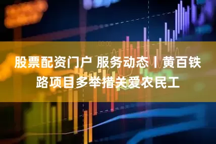 股票配资门户 服务动态丨黄百铁路项目多举措关爱农民工