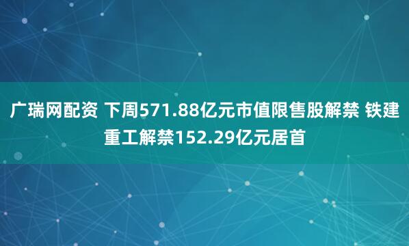 广瑞网配资 下周571.88亿元市值限售股解禁 铁建重工解禁152.29亿元居首