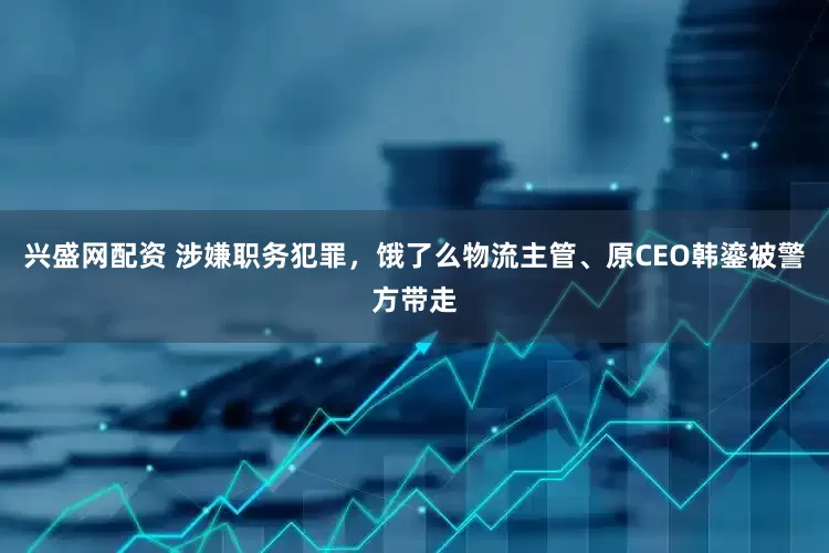 兴盛网配资 涉嫌职务犯罪，饿了么物流主管、原CEO韩鎏被警方带走