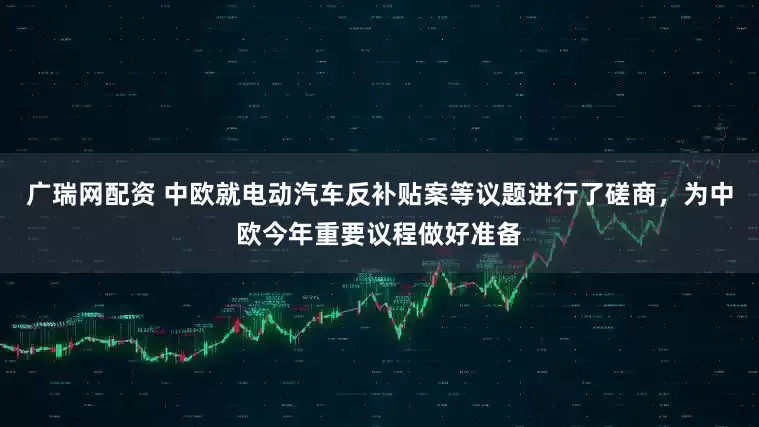 广瑞网配资 中欧就电动汽车反补贴案等议题进行了磋商，为中欧今年重要议程做好准备