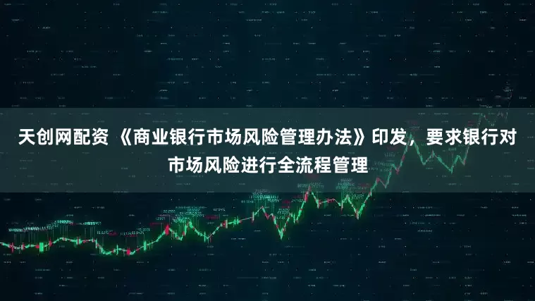 天创网配资 《商业银行市场风险管理办法》印发，要求银行对市场风险进行全流程管理