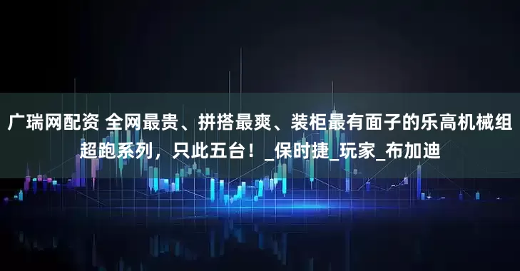 广瑞网配资 全网最贵、拼搭最爽、装柜最有面子的乐高机械组超跑系列，只此五台！_保时捷_玩家_布加迪