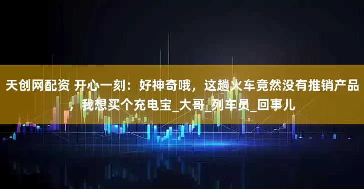 天创网配资 开心一刻：好神奇哦，这趟火车竟然没有推销产品，我想买个充电宝_大哥_列车员_回事儿