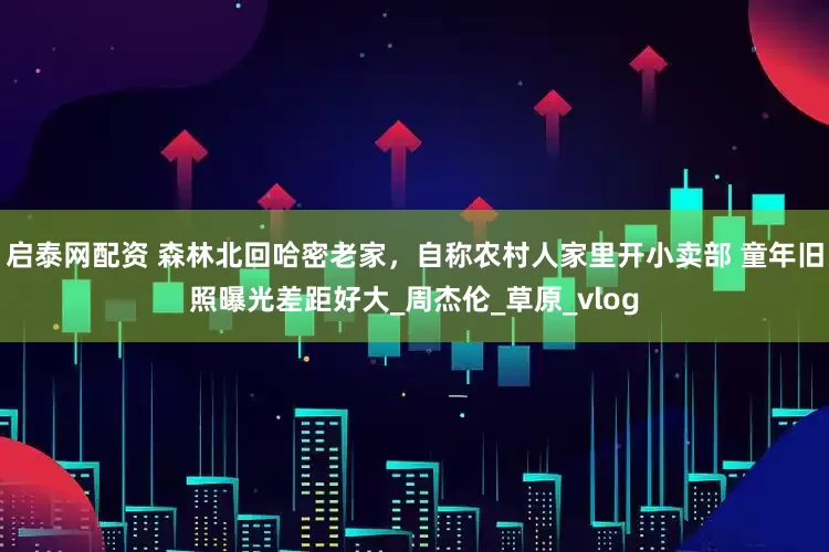 启泰网配资 森林北回哈密老家，自称农村人家里开小卖部 童年旧照曝光差距好大_周杰伦_草原_vlog