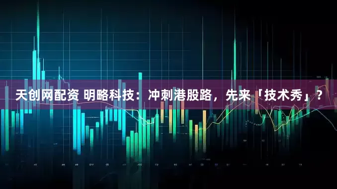 天创网配资 明略科技：冲刺港股路，先来「技术秀」？
