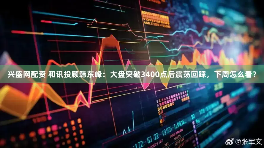 兴盛网配资 和讯投顾韩东峰：大盘突破3400点后震荡回踩，下周怎么看？