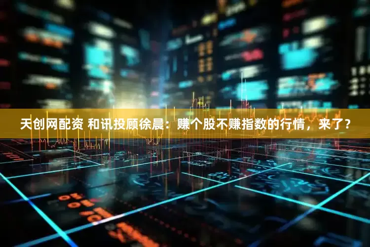 天创网配资 和讯投顾徐晨：赚个股不赚指数的行情，来了？