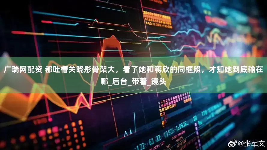 广瑞网配资 都吐槽关晓彤骨架大，看了她和蒋欣的同框照，才知她到底输在哪_后台_带着_镜头
