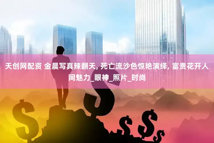 天创网配资 金晨写真辣翻天, 死亡流沙色惊艳演绎, 富贵花开人间魅力_眼神_照片_时尚
