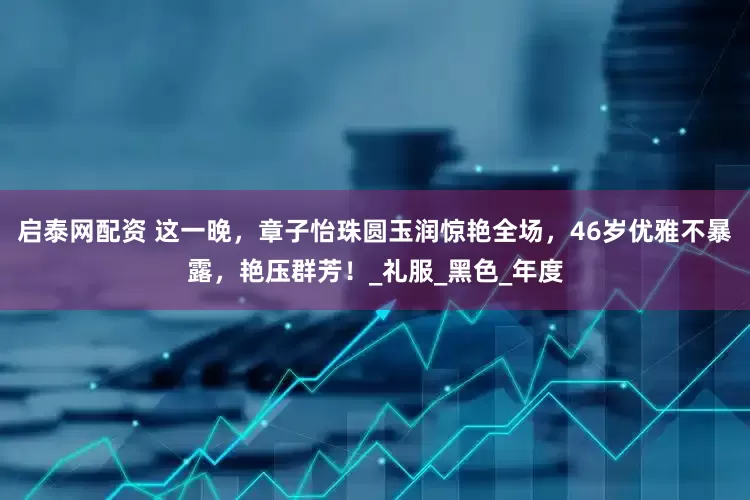 启泰网配资 这一晚，章子怡珠圆玉润惊艳全场，46岁优雅不暴露，艳压群芳！_礼服_黑色_年度