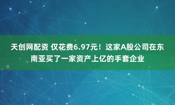 天创网配资 仅花费6.97元！这家A股公司在东南亚买了一家资产上亿的手套企业