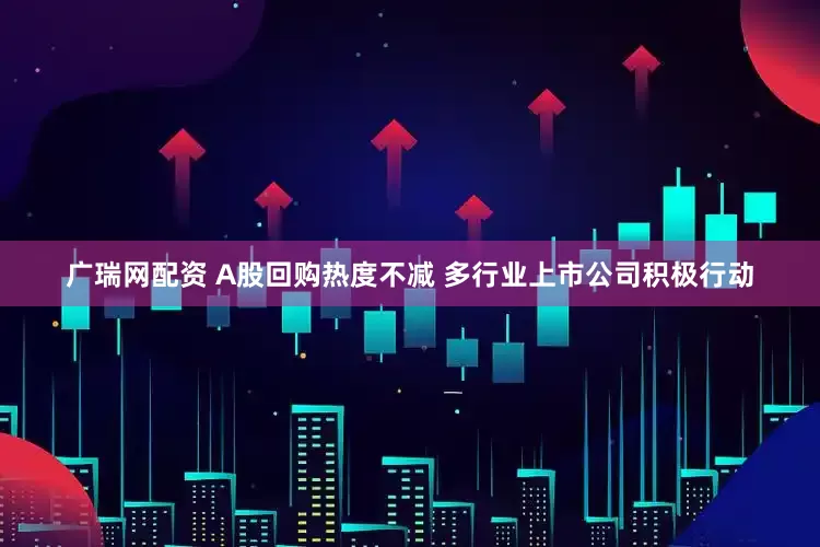 广瑞网配资 A股回购热度不减 多行业上市公司积极行动