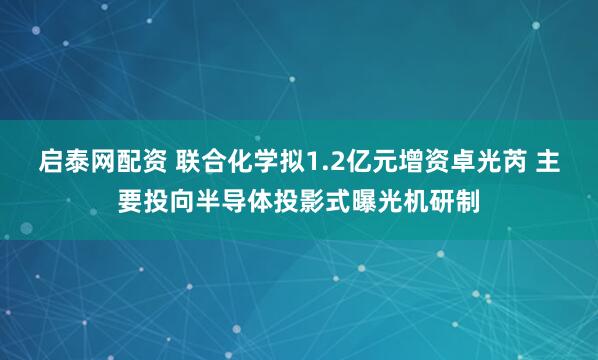 启泰网配资 联合化学拟1.2亿元增资卓光芮 主要投向半导体投影式曝光机研制
