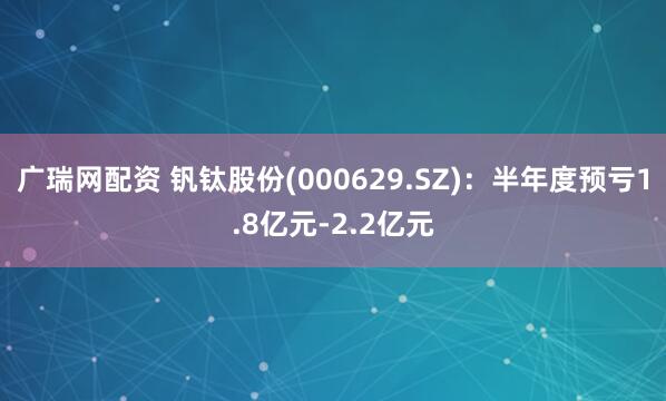 广瑞网配资 钒钛股份(000629.SZ)：半年度预亏1.8亿元-2.2亿元
