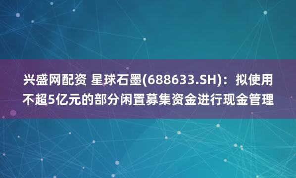 兴盛网配资 星球石墨(688633.SH)：拟使用不超5亿元的部分闲置募集资金进行现金管理