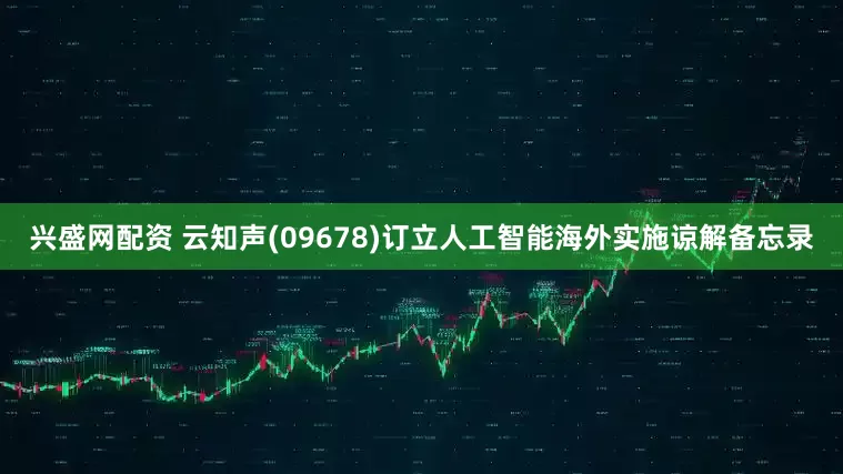 兴盛网配资 云知声(09678)订立人工智能海外实施谅解备忘录