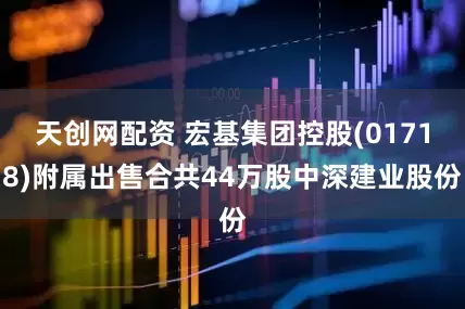 天创网配资 宏基集团控股(01718)附属出售合共44万股中深建业股份