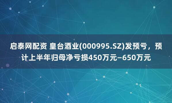 启泰网配资 皇台酒业(000995.SZ)发预亏，预计上半年归母净亏损450万元—650万元
