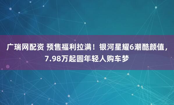 广瑞网配资 预售福利拉满！银河星耀6潮酷颜值，7.98万起圆年轻人购车梦