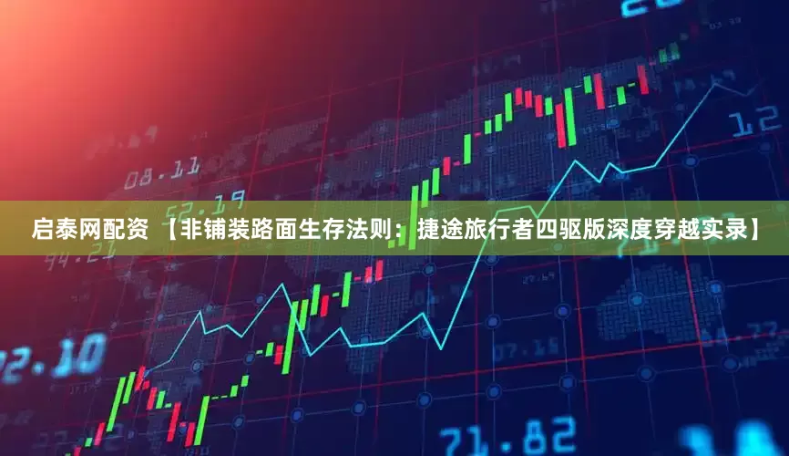启泰网配资 【非铺装路面生存法则：捷途旅行者四驱版深度穿越实录】