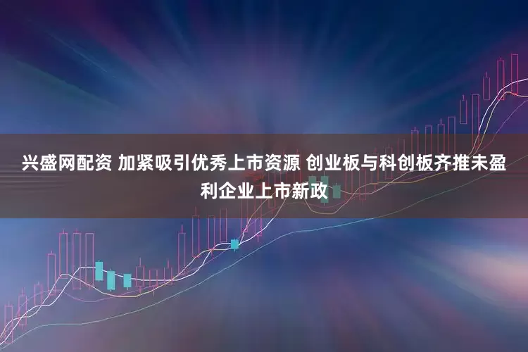 兴盛网配资 加紧吸引优秀上市资源 创业板与科创板齐推未盈利企业上市新政