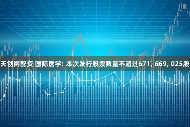 天创网配资 国际医学: 本次发行股票数量不超过671, 669, 025股