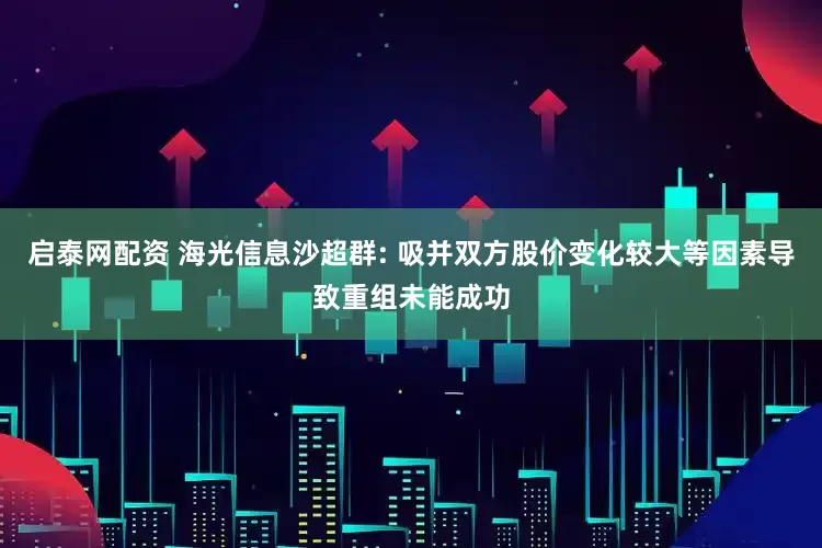 启泰网配资 海光信息沙超群: 吸并双方股价变化较大等因素导致重组未能成功