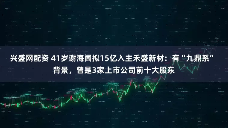 兴盛网配资 41岁谢海闻拟15亿入主禾盛新材：有“九鼎系” 背景，曾是3家上市公司前十大股东
