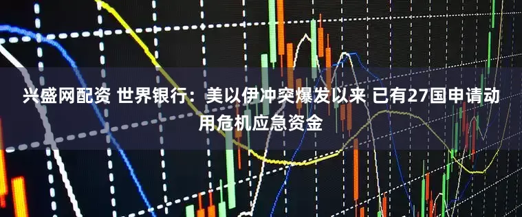 兴盛网配资 世界银行：美以伊冲突爆发以来 已有27国申请动用危机应急资金