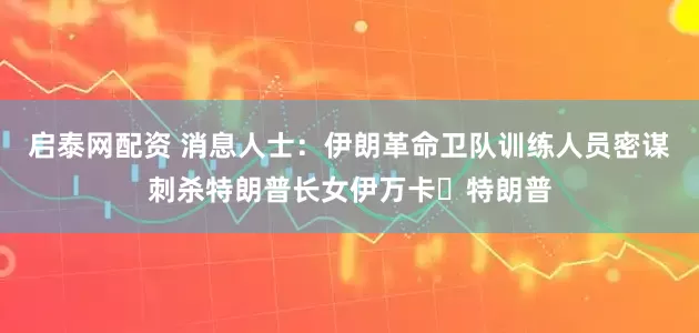启泰网配资 消息人士：伊朗革命卫队训练人员密谋刺杀特朗普长女伊万卡・特朗普